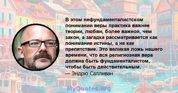 В этом нефундаменталистском понимании веры практика важнее теории, любви, более важной, чем закон, а загадка рассматривается как понимание истины, а не как препятствие. Это великая ложь нашего времени, что вся