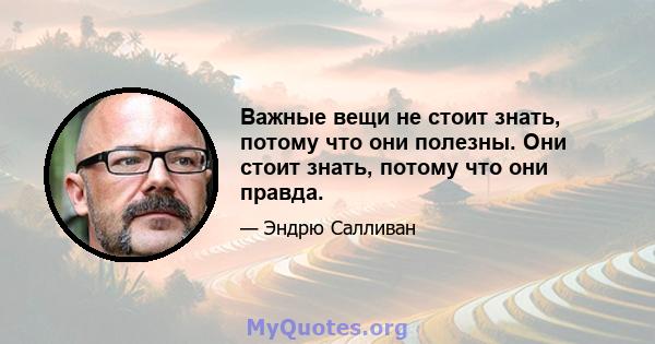 Важные вещи не стоит знать, потому что они полезны. Они стоит знать, потому что они правда.