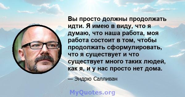 Вы просто должны продолжать идти. Я имею в виду, что я думаю, что наша работа, моя работа состоит в том, чтобы продолжать сформулировать, что я существует и что существует много таких людей, как я, и у нас просто нет