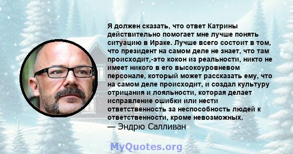 Я должен сказать, что ответ Катрины действительно помогает мне лучше понять ситуацию в Ираке. Лучше всего состоит в том, что президент на самом деле не знает, что там происходит,-это кокон из реальности, никто не имеет