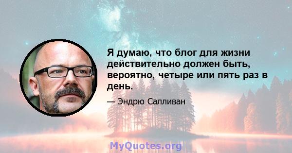 Я думаю, что блог для жизни действительно должен быть, вероятно, четыре или пять раз в день.