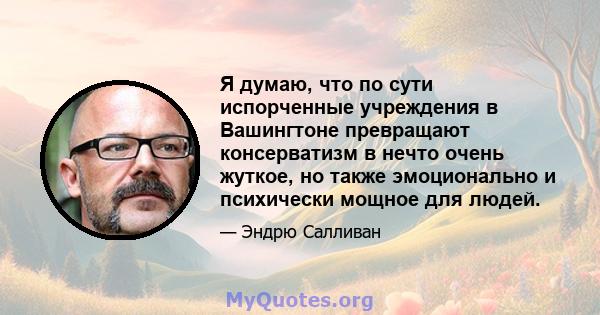 Я думаю, что по сути испорченные учреждения в Вашингтоне превращают консерватизм в нечто очень жуткое, но также эмоционально и психически мощное для людей.