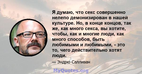 Я думаю, что секс совершенно нелепо демонизирован в нашей культуре. Но, в конце концов, так же, как много секса, вы хотите, чтобы, как и многие люди, как много способов, быть любимыми и любимыми, - это то, чего