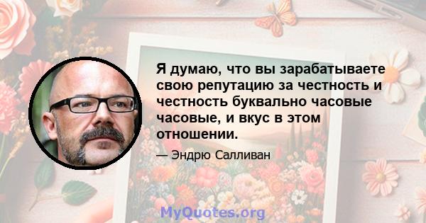 Я думаю, что вы зарабатываете свою репутацию за честность и честность буквально часовые часовые, и вкус в этом отношении.