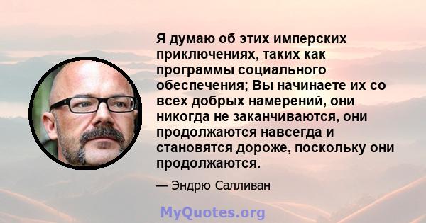 Я думаю об этих имперских приключениях, таких как программы социального обеспечения; Вы начинаете их со всех добрых намерений, они никогда не заканчиваются, они продолжаются навсегда и становятся дороже, поскольку они