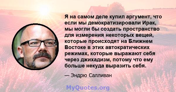 Я на самом деле купил аргумент, что если мы демократизировали Ирак, мы могли бы создать пространство для измерения некоторых вещей, которые происходят на Ближнем Востоке в этих автократических режимах, которые выражают