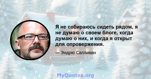 Я не собираюсь сидеть рядом, я не думаю о своем блоге, когда думаю о них, и когда я открыт для опровержения.