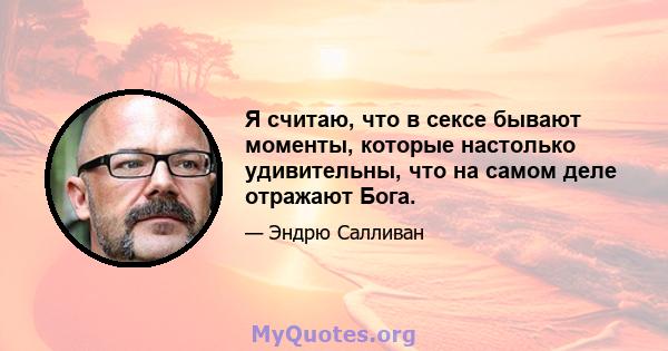 Я считаю, что в сексе бывают моменты, которые настолько удивительны, что на самом деле отражают Бога.