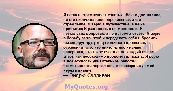 Я верю в стремление к счастью. Не его достижение, ни его окончательное определение, а его стремление. Я верю в путешествие, а не на прибытие; В разговоре, а не монологах; В нескольких вопросах, а не в любом ответе. Я