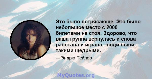 Это было потрясающе. Это было небольшое место с 2000 билетами на стоя. Здорово, что ваша группа вернулась и снова работала и играла, люди были такими щедрыми.