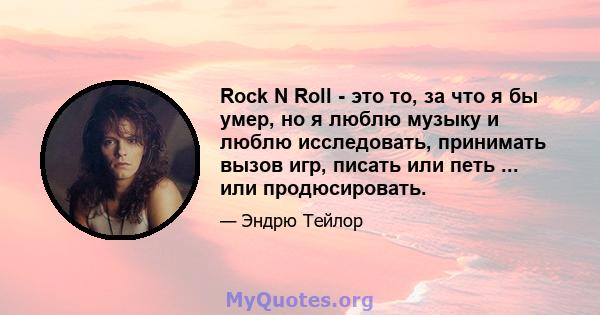 Rock N Roll - это то, за что я бы умер, но я люблю музыку и люблю исследовать, принимать вызов игр, писать или петь ... или продюсировать.