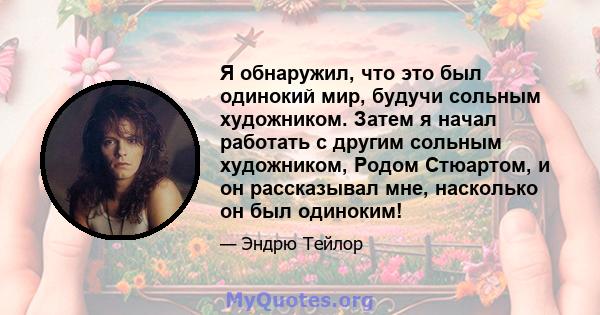 Я обнаружил, что это был одинокий мир, будучи сольным художником. Затем я начал работать с другим сольным художником, Родом Стюартом, и он рассказывал мне, насколько он был одиноким!