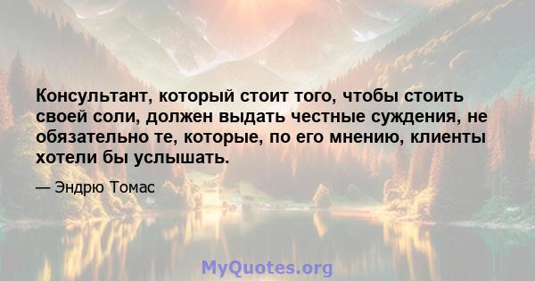 Консультант, который стоит того, чтобы стоить своей соли, должен выдать честные суждения, не обязательно те, которые, по его мнению, клиенты хотели бы услышать.