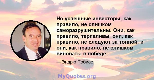 Но успешные инвесторы, как правило, не слишком саморазрушительны. Они, как правило, терпеливы, они, как правило, не следуют за толпой, и они, как правило, не слишком виноваты в победе.