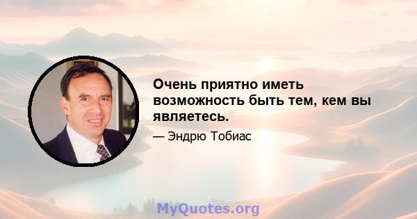 Очень приятно иметь возможность быть тем, кем вы являетесь.