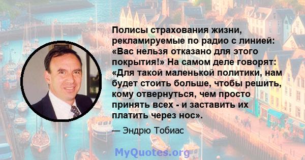 Полисы страхования жизни, рекламируемые по радио с линией: «Вас нельзя отказано для этого покрытия!» На самом деле говорят: «Для такой маленькой политики, нам будет стоить больше, чтобы решить, кому отвернуться, чем