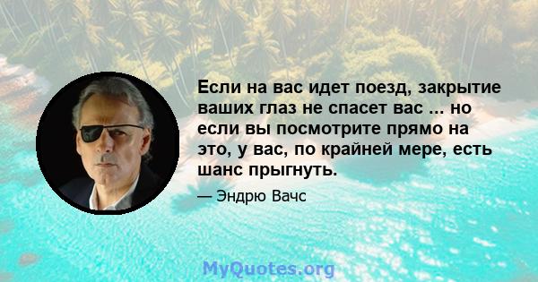 Если на вас идет поезд, закрытие ваших глаз не спасет вас ... но если вы посмотрите прямо на это, у вас, по крайней мере, есть шанс прыгнуть.