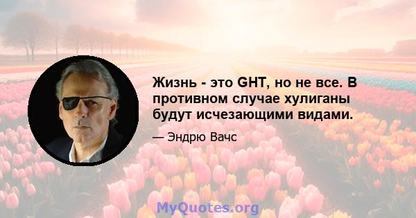 Жизнь - это GHT, но не все. В противном случае хулиганы будут исчезающими видами.