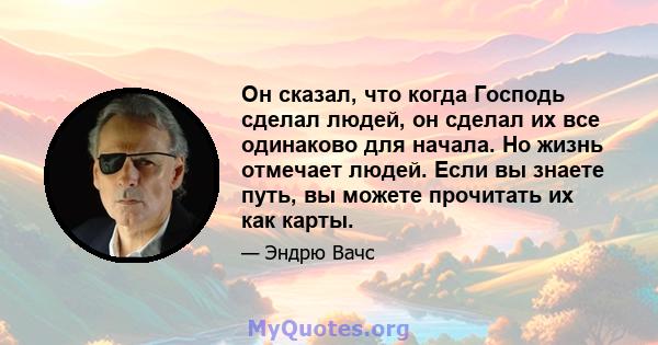 Он сказал, что когда Господь сделал людей, он сделал их все одинаково для начала. Но жизнь отмечает людей. Если вы знаете путь, вы можете прочитать их как карты.