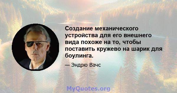 Создание механического устройства для его внешнего вида похоже на то, чтобы поставить кружево на шарик для боулинга.