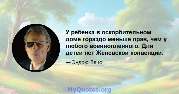 У ребенка в оскорбительном доме гораздо меньше прав, чем у любого военнопленного. Для детей нет Женевской конвенции.