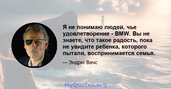 Я не понимаю людей, чье удовлетворение - BMW. Вы не знаете, что такое радость, пока не увидите ребенка, которого пытали, воспринимается семья.