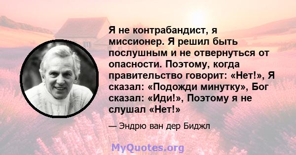 Я не контрабандист, я миссионер. Я решил быть послушным и не отвернуться от опасности. Поэтому, когда правительство говорит: «Нет!», Я сказал: «Подожди минутку», Бог сказал: «Иди!», Поэтому я не слушал «Нет!»