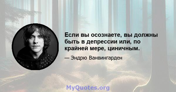 Если вы осознаете, вы должны быть в депрессии или, по крайней мере, циничным.