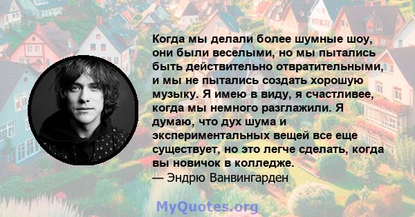 Когда мы делали более шумные шоу, они были веселыми, но мы пытались быть действительно отвратительными, и мы не пытались создать хорошую музыку. Я имею в виду, я счастливее, когда мы немного разглажили. Я думаю, что дух 