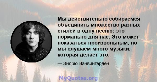 Мы действительно собираемся объединить множество разных стилей в одну песню: это нормально для нас. Это может показаться произвольным, но мы слушаем много музыки, которая делает это.