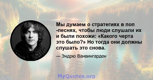 Мы думаем о стратегиях в поп -песнях, чтобы люди слушали их и были похожи: «Какого черта это было?» Но тогда они должны слушать это снова.