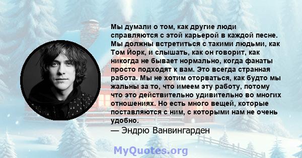 Мы думали о том, как другие люди справляются с этой карьерой в каждой песне. Мы должны встретиться с такими людьми, как Том Йорк, и слышать, как он говорит, как никогда не бывает нормально, когда фанаты просто подходят