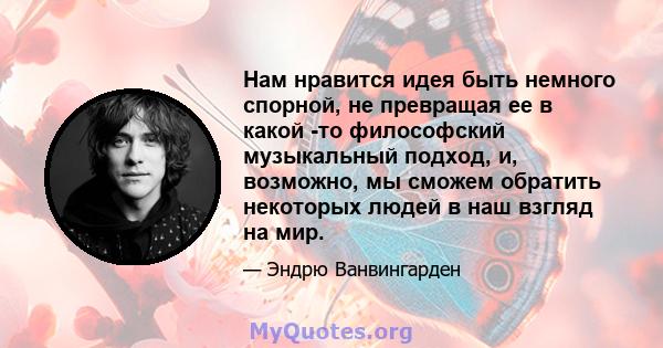 Нам нравится идея быть немного спорной, не превращая ее в какой -то философский музыкальный подход, и, возможно, мы сможем обратить некоторых людей в наш взгляд на мир.