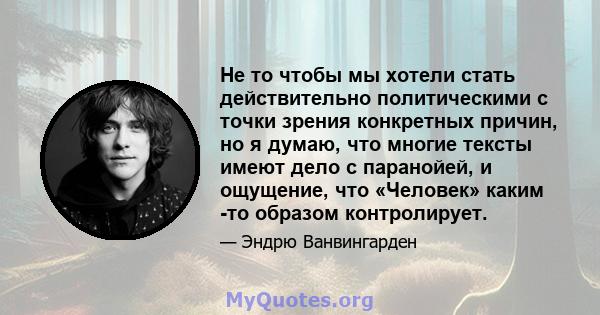 Не то чтобы мы хотели стать действительно политическими с точки зрения конкретных причин, но я думаю, что многие тексты имеют дело с паранойей, и ощущение, что «Человек» каким -то образом контролирует.