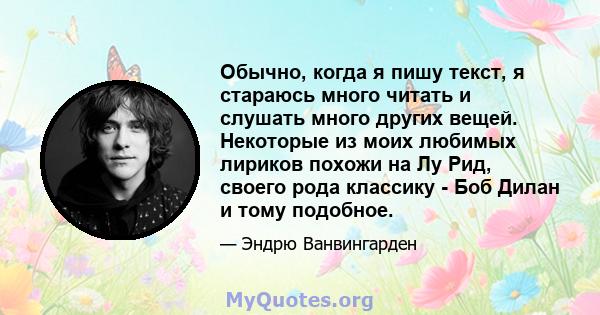 Обычно, когда я пишу текст, я стараюсь много читать и слушать много других вещей. Некоторые из моих любимых лириков похожи на Лу Рид, своего рода классику - Боб Дилан и тому подобное.