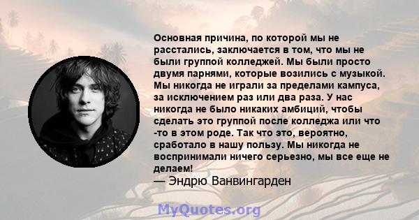 Основная причина, по которой мы не расстались, заключается в том, что мы не были группой колледжей. Мы были просто двумя парнями, которые возились с музыкой. Мы никогда не играли за пределами кампуса, за исключением раз 