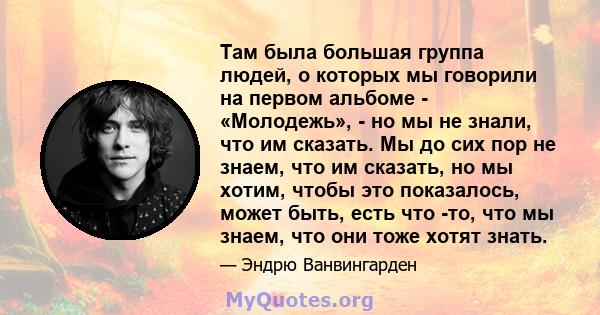 Там была большая группа людей, о которых мы говорили на первом альбоме - «Молодежь», - но мы не знали, что им сказать. Мы до сих пор не знаем, что им сказать, но мы хотим, чтобы это показалось, может быть, есть что -то, 