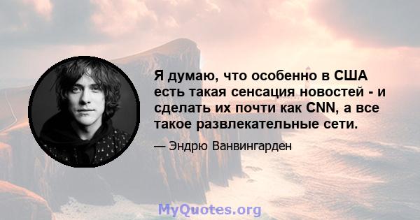 Я думаю, что особенно в США есть такая сенсация новостей - и сделать их почти как CNN, а все такое развлекательные сети.