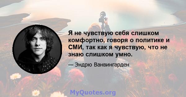 Я не чувствую себя слишком комфортно, говоря о политике и СМИ, так как я чувствую, что не знаю слишком умно.