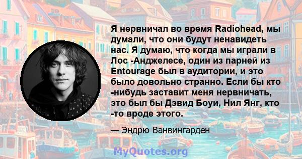 Я нервничал во время Radiohead, мы думали, что они будут ненавидеть нас. Я думаю, что когда мы играли в Лос -Анджелесе, один из парней из Entourage был в аудитории, и это было довольно странно. Если бы кто -нибудь