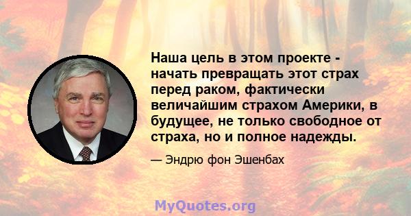 Наша цель в этом проекте - начать превращать этот страх перед раком, фактически величайшим страхом Америки, в будущее, не только свободное от страха, но и полное надежды.