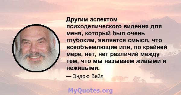 Другим аспектом психоделического видения для меня, который был очень глубоким, является смысл, что всеобъемлющие или, по крайней мере, нет, нет различий между тем, что мы называем живыми и неживыми.