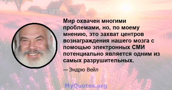 Мир охвачен многими проблемами, но, по моему мнению, это захват центров вознаграждения нашего мозга с помощью электронных СМИ потенциально является одним из самых разрушительных.