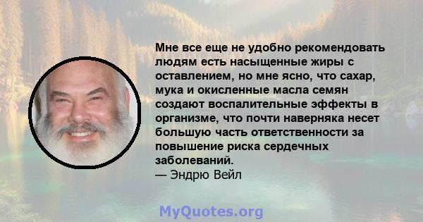 Мне все еще не удобно рекомендовать людям есть насыщенные жиры с оставлением, но мне ясно, что сахар, мука и окисленные масла семян создают воспалительные эффекты в организме, что почти наверняка несет большую часть