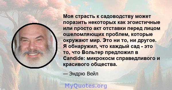 Моя страсть к садоводству может поразить некоторых как эгоистичные или просто акт отставки перед лицом ошеломляющих проблем, которые окружают мир. Это ни то, ни другое. Я обнаружил, что каждый сад - это то, что Вольтер