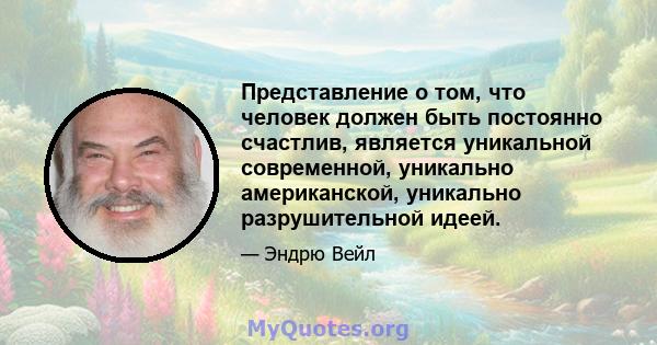 Представление о том, что человек должен быть постоянно счастлив, является уникальной современной, уникально американской, уникально разрушительной идеей.