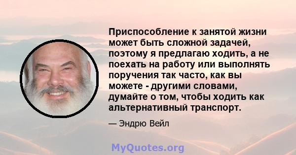 Приспособление к занятой жизни может быть сложной задачей, поэтому я предлагаю ходить, а не поехать на работу или выполнять поручения так часто, как вы можете - другими словами, думайте о том, чтобы ходить как