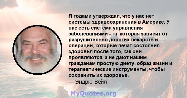 Я годами утверждал, что у нас нет системы здравоохранения в Америке. У нас есть система управления заболеваниями - та, которая зависит от разрушительно дорогих лекарств и операций, которые лечат состояния здоровья после 