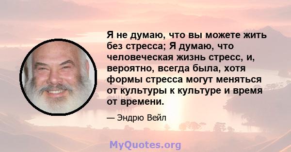 Я не думаю, что вы можете жить без стресса; Я думаю, что человеческая жизнь стресс, и, вероятно, всегда была, хотя формы стресса могут меняться от культуры к культуре и время от времени.