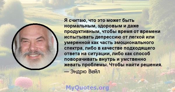 Я считаю, что это может быть нормальным, здоровым и даже продуктивным, чтобы время от времени испытывать депрессию от легкой или умеренной как часть эмоционального спектра, либо в качестве подходящего ответа на